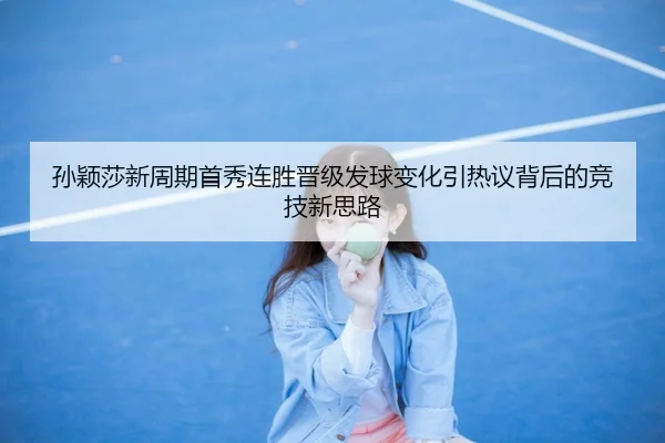 孙颖莎新周期首秀连胜晋级发球变化引热议背后的竞技新思路