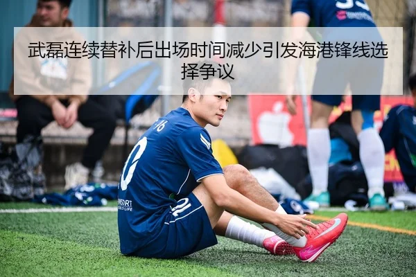 武磊连续替补后出场时间减少引发海港锋线选择争议